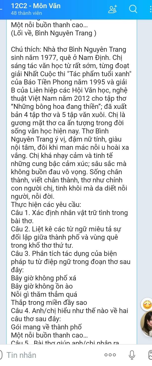 12C2 - Môn Văn
48 thành viên
Một nỗi buồn thanh cao...
(Lối về, Bình Nguyên Trang )
Chú thích: Nhà thơ Bình Nguyên Trang
sinh năm 1977, quê ở Nam Định. Chị
sáng tác văn học từ rất sớm, từng đoạt
giải Nhất Cuộc thi "Tác phẩm tuổi xanh"
của Báo Tiền Phong năm 1995 và giải
B của Liên hiệp các Hội Văn học, nghệ
thuật Việt Nam năm 2012 cho tập thơ
“Những bông hoa đang thiền”; đã xuất
bản 4 tập thơ và 5 tập văn xuôi. Chị là
gương mặt thơ ca ấn tượng trong đời
sống văn học hiện nay. Thơ Bình
Nguyên Trang ý vị, đậm nữ tính, giàu
tội tâm, đôi khi man mác nỗi u hoài xa
vắng. Chị khá nhạy cảm và tinh tế
những cung bậc cảm xúc; sâu sắc mà
không buồn đau vô vọng. Sống chân
thành, viết chân thành, thơ như chính
con người chị, tinh khôi mà da diết nỗi
người, nỗi đời.
Thực hiện các yêu cầu:
Câu 1. Xác định nhân vật trữ tình trong
bài thơ.
Câu 2. Liệt kê các từ ngữ miêu tả sự
đối lập giữa thành phố và vùng quê
trong khổ thơ thứ tư.
Câu 3. Phân tích tác dụng của biện
pháp tu từ điệp ngữ trong đoạn thơ sau
đây:
Bây giờ không phố xá
Bây giờ không ồn ào
Nỗi gì thăm thẳm quá
Thắp trong miền đầy sao
Câu 4. Anh/chị hiểu như thế nào về hai
câu thơ sau đây:
Gói mang về thành phố
Một nỗi buồn thanh cao...
Câu 5  Bài thơ giún anh/chi nhân ra
Tin nhắn