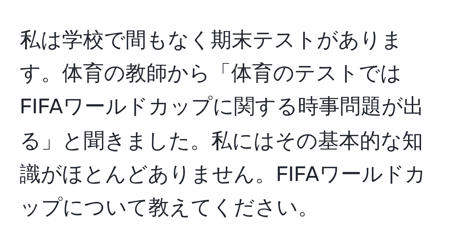 私は学校で間もなく期末テストがあります。体育の教師から「体育のテストではFIFAワールドカップに関する時事問題が出る」と聞きました。私にはその基本的な知識がほとんどありません。FIFAワールドカップについて教えてください。