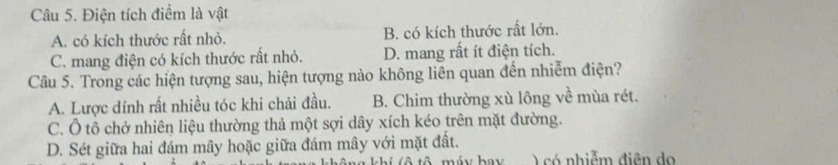 Điện tích điểm là vật
A. có kích thước rất nhỏ. B. có kích thước rất lớn.
C. mang điện có kích thước rất nhỏ. D. mang rất ít điện tích.
Câu 5. Trong các hiện tượng sau, hiện tượng nào không liên quan đến nhiễm điện?
A. Lược dính rất nhiều tóc khi chải đầu. B. Chim thường xù lông về mùa rét.
C. Ô tô chở nhiên liệu thường thả một sợi dây xích kéo trên mặt đường.
D. Sét giữa hai đám mây hoặc giữa đám mây với mặt đất.
) có nhiễm điên do