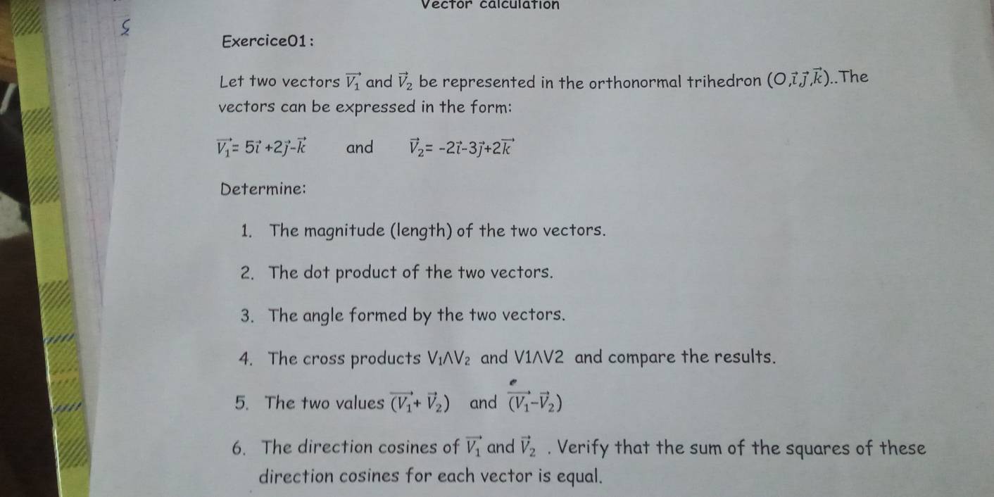 Vector calculation 
Exercice01: 
Let two vectors vector V_1 and vector V_2 be represented in the orthonormal trihedron (O,vector i,vector j,vector kendpmatrix..The 
vectors can be expressed in the form:
vector V_1=5vector i+2vector j-vector k and vector V_2=-2vector i-3vector j+2vector k
Determine: 
1. The magnitude (length) of the two vectors. 
2. The dot product of the two vectors. 
3. The angle formed by the two vectors. 
4. The cross products V_1wedge V_2 and V1AV2 and compare the results. 
5. The two values vector (V_1+vector V_2) and vector (V_1-vector V_2)
6. The direction cosines of vector V_1 and vector V_2. Verify that the sum of the squares of these 
direction cosines for each vector is equal.