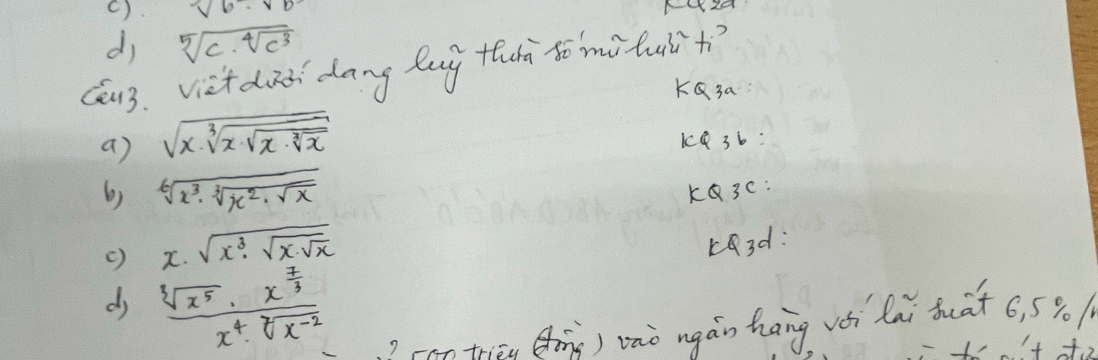 (). sqrt(6)· sqrt(6)
dj sqrt[5](c· sqrt [4]c^3)
Cu3. viet dià dang lug thà to mituiit?
KQ3a
a) sqrt(x· sqrt [3]x· sqrt [3]x· sqrt [3]x) k4 36:
6) sqrt[6](x^3· sqrt [3]x^2· sqrt x) KQ3C :
() x· sqrt(x^3· sqrt x· sqrt x)
r3d :
d frac sqrt[3](x^5)· x^(frac 7)3x^4· sqrt[7](x^(-2))
-an triāu (h) vàò ngán hāng vèi lai buat 6, 590|