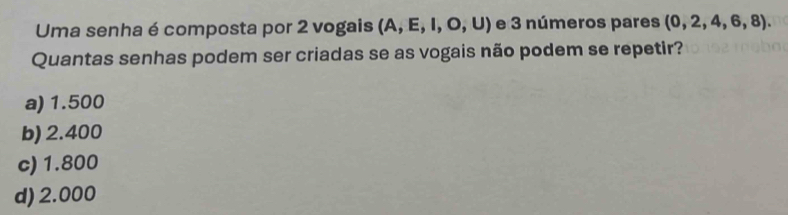 Uma senha é composta por 2 vogais (A,E,I,O,U) e 3 números pares (0,2,4,6,8). 
Quantas senhas podem ser criadas se as vogais não podem se repetir?
a) 1.500
b) 2.400
c) 1.800
d) 2.000