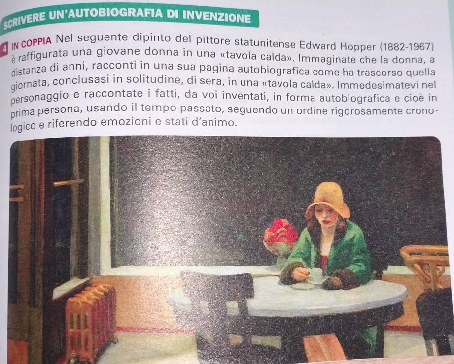 SCRIVERE UN'AUTOBIOGRAFIA DI INVENZIONE 
N COPPIA Nel seguente dipinto del pittore statunitense Edward Hopper (1882-1967) 
è raffigurata una giovane donna in una «tavola calda». Immaginate che la donna, a 
distanza di anni, racconti in una sua pagina autobiografica come ha trascorso quella 
giornata, conclusasi in solitudine, di sera, in una «tavola calda». Immedesimatevi nel 
personaggio e raccontate i fatti, da voi inventati, in forma autobiografica e cioè in 
prima persona, usando il tempo passato, seguendo un ordine rigorosamente crono- 
logico e riferendo emozioni e stati d’animo.