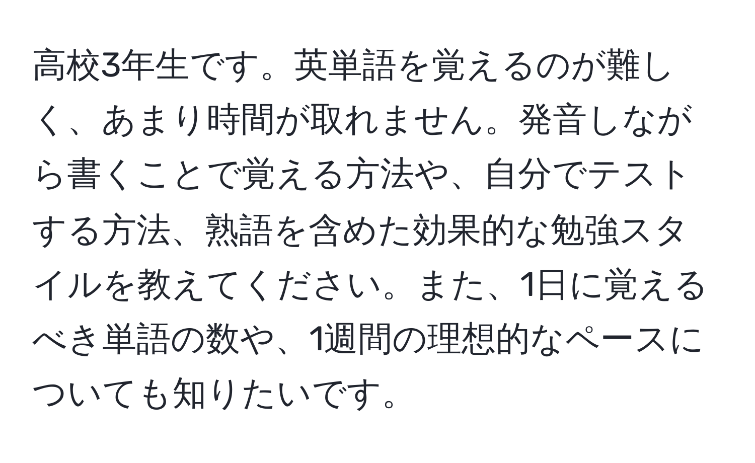 高校3年生です。英単語を覚えるのが難しく、あまり時間が取れません。発音しながら書くことで覚える方法や、自分でテストする方法、熟語を含めた効果的な勉強スタイルを教えてください。また、1日に覚えるべき単語の数や、1週間の理想的なペースについても知りたいです。