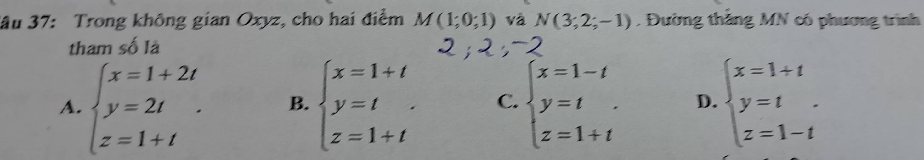 ầu 37: Trong không gian Oxyz, cho hai điểm M(1;0;1) và N(3;2;-1). Đường thăng MN có phương trình
tham số là
A. beginarrayl x=1+2t y=2t z=1+tendarray.. beginarrayl x=1+t y=t z=1+tendarray. beginarrayl x=1-t y=t z=1+tendarray. beginarrayl x=1+t y=t z=1-tendarray.
B.
C.
D.