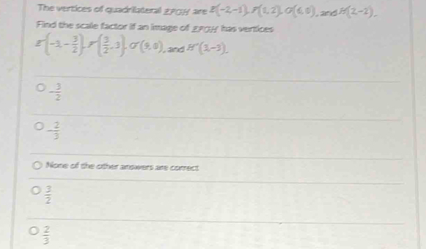 The vertices of quadrilateral g708 are E(-2,-1), F(1,2), G(6,0), and B(2,-2), 
Find the scale factor if an image of g9 has vertices
g'(-1,- 3/2 ), r( 3/2 ,3), G'(9,0) , and H'(3,-3).
- 3/2 
- 2/3 
None of the other anowers are correct
 3/2 
 2/3 