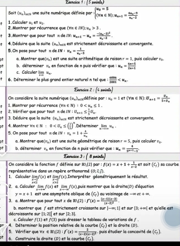 Soit (u_n)_n∈ N une suite numérique définie par :beginarrayl u_0=5 (forall n∈ N);u_n+1=frac 4u_n-9u_n-2endarray.
1.Calculer u_1 et u_2.
2.Montrer par récurrence que (forall n∈ IN);u_n>3.
3.Montrer que pour tout n de IN: u_n+1-u_n=frac -(u_n-3)^2u_n-2.
- 4.Déduire que la suite (u_n)_n∈ N est strictement décroissante et convergente.
5.On pose pour tout n de IN:v_n=frac 1u_n-3
pt a. Montrer que (v_n) est une suite arithmétique de raison r=1 , puis calculer v_0.
pt b. déterminer v_n en fonction de n puis vérifier que : u_n= (6n+5)/2n+1 
c. Calculer limlimits _+∈fty u_n.
6. Déterminer le plus grand entier naturel n tel que :  6006/2001 
Exercice 2 : (4 points)
On considère la suite numérique (u_n) nendéfinie par : u_0=1 et (forall n∈ N):U_n+1=frac U_n5+U_n
1. Montrer par récurrence (forall n∈ N):0
2. Vérifier que pour tout n de IN : U_n+1≤  1/5 U_n.
ot 3. Déduire que la suite (u_n) ne , est strictement décroissante et convergente.
pt 4. Montrer forall n∈ N:0 .Déterminer limlimits _nto +∈fty u_n.
5. On pose pour tout n de IN:v_n=1+frac 4u_n
pt a. Montrer que (v_n) est une suite géométrique de raison r=5 , puis calculer v_0.
pt b. déterminer v_n en fonction de n puis vérifier que : u_n= 4/5^(n+1)-1 .
Exercice : 3 : ( 8 pointa)
On considère la fonction f définie sur R/ 2 par : f(x)=x+1+ 1/x-2  et soit (C_f) sa courbe
représentative dans un repère orthonormé (0;vector i;vector j).
1. Calculer limlimits _xto 2f(x) et limlimits _xto 2f(x) Interpréter géométriquement le résultat.
2. a. Calculer limlimits _xto +∈fty f(x) et limlimits _xto -∈fty f(x) ,puis montrer que la droite(D) d'équation
y=x+1 est une asymptote oblique de (c_f) au voisinage de -∈fty et+∈fty .
3. a. Montrer que pour tout x de Rvee  2 :f'(x)=frac (x-1)(x-3)(x-2)^2.
b. montrer que fest strictement croissante sur ]-∈fty ;1] et sur [3;+∈fty [ et qu'elle est
décroissante sur [1;2[[ et sur ]2;3].
c. Calculer f(1) et f(3) puis dresser le tableau de variations de f .
4. Déterminer la position relative de la courbe (C_f) et la droite (D).
5. Vérifier que forall x∈ R| 2 :f'(x)=frac 2(x-2)(x-2)^2. puis étudier la concavité de (C_f).
ot 6. Construire la droite (D) et la courbe (c_f).