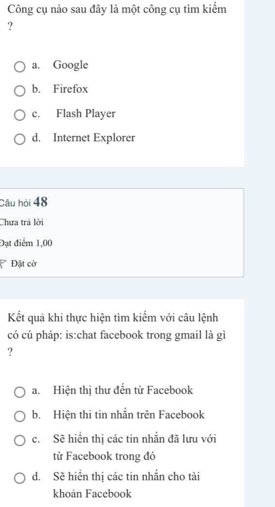 Công cụ nào sau đây là một công cụ tìm kiếm
?
a. Google
b. Firefox
c. Flash Player
d. Internet Explorer
Câu hỏi 48
Chưa trả lời
Đạt điểm 1,00
7 Đặt cờ
Kết quả khi thực hiện tìm kiếm với câu lệnh
có cú pháp: is:chat facebook trong gmail là gì
?
a. Hiện thị thư đến từ Facebook
b. Hiện thi tin nhắn trên Facebook
c. Sẽ hiển thị các tin nhắn đã lưu với
từ Facebook trong đó
d. Sẽ hiển thị các tin nhắn cho tài
khoản Facebook