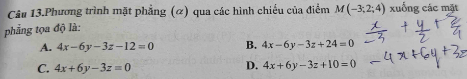 Câu 13.Phương trình mặt phẳng (α) qua các hình chiếu của điểm M(-3;2;4) xuống các mặt
phẳng tọa độ là:
A. 4x-6y-3z-12=0 B. 4x-6y-3z+24=0
C. 4x+6y-3z=0
D. 4x+6y-3z+10=0