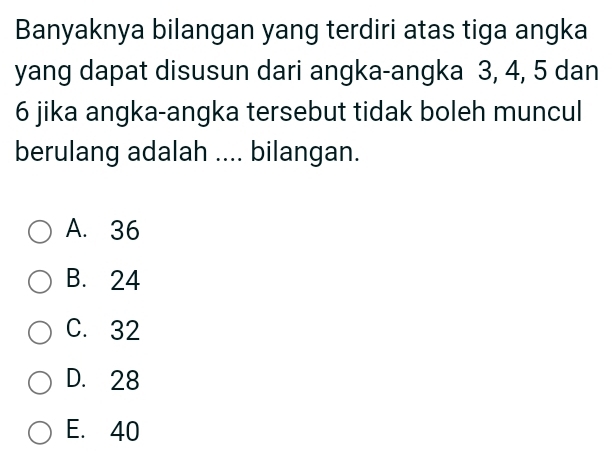 Banyaknya bilangan yang terdiri atas tiga angka
yang dapat disusun dari angka-angka 3, 4, 5 dan
6 jika angka-angka tersebut tidak boleh muncul
berulang adalah .... bilangan.
A. 36
B. 24
C. 32
D. 28
E. 40