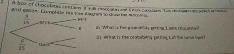 A box of chocolates contains 9 milk chocolates and 6 dark chocolates. Two chocolates are picked at rendom
and eaten. Complete theram to show the outcomes
a) What is the probability getting 2 dark chocolates?
b) What is the probability getting 2 of the same type?