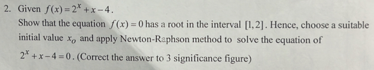 Given f(x)=2^x+x-4. 
Show that the equation f(x)=0 has a root in the interval [1,2]. Hence, choose a suitable 
initial value x_o and apply Newton-Raphson method to solve the equation of
2^x+x-4=0. (Correct the answer to 3 significance figure)