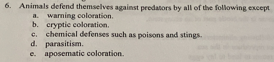 Animals defend themselves against predators by all of the following except
a. warning coloration.
b. cryptic coloration.
c. chemical defenses such as poisons and stings.
d. parasitism.
e. aposematic coloration.