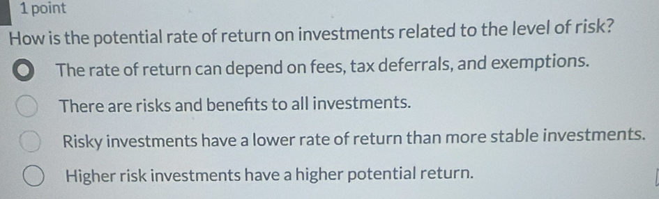 How is the potential rate of return on investments related to the level of risk?
The rate of return can depend on fees, tax deferrals, and exemptions.
There are risks and benefts to all investments.
Risky investments have a lower rate of return than more stable investments.
Higher risk investments have a higher potential return.