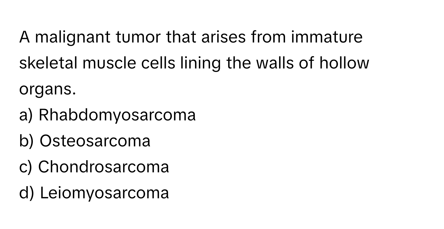 A malignant tumor that arises from immature skeletal muscle cells lining the walls of hollow organs.

a) Rhabdomyosarcoma 
b) Osteosarcoma 
c) Chondrosarcoma 
d) Leiomyosarcoma