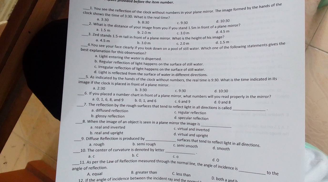 Le provided before the item number.
_1. You see the reflection of the clock without numbers in your plane mirror. The image formed by the hands of the
clock shows the time of 3:30. What is the real time?
a. 3:30 b. 8:30
d.
C. 9:30 10:30
_2. What is the distance of your image from you if you stand 1.5m in front of a plane mirror?
a. 1.5 m b. 2.0 m d. 4.5 m
c. 3.0 m
_3. Zed stands 1.5-m tall in front of a plane mirror. What is the height of his image?
a. 4.5 m b. 3.0 m
c. 2.0 m d. 1.5 m
_4.You see your face clearly if you look down on a pool of still water. Which one of the following statements gives the
best explanation for this observation?
a. Light entering the water is dispersed.
b. Regular reflection of light happens on the surface of still water.
c. Irregular reflection of light happens on the surface of still water.
d. Light is reflected from the surface of water in different directions.
_5. As indicated by the hands of the clock without numbers, the real time is 9:30. What is the time indicated in its
image if the clock is placed in front of a plane mirror.
a. 2:30 b. 3:30 c. 9:30
d. 10:30
_6. If you placed a number chart in front of a plane mirror, what numbers will you read properly in the mirror?
a. 0, 1, 6, 8, and 9 b. 0, 1, and 6 c. 6 and 9 d. 0 and 8
_7. The reflection by the rough surfaces that tend to reflect light in all directions is called
.
a. diffused reflection c. regular reflection_
b. glossy reflection d. specular reflection
_
_8. When the image of an object is seen in a plane mirror the image is
a. real and inverted
c. virtual and inverted
b. real and upright
d. virtual and upright
_9. Diffuse Reflection is produced by_
surfaces that tend to reflect light in all directions.
_
_
a. rough b. semi rough c. semi smooth d. smooth
10. The center of curvature is denoted by letter
a. c b. C
.
C. O d. O
_
_11. As per the Law of Reflection measured through the normal line, the angle of incidence is
angle of reflection.
A. equal B. greater than C. less than
to the
D. both a and h
12. If the angle of incidence between the incident ray and the normal i