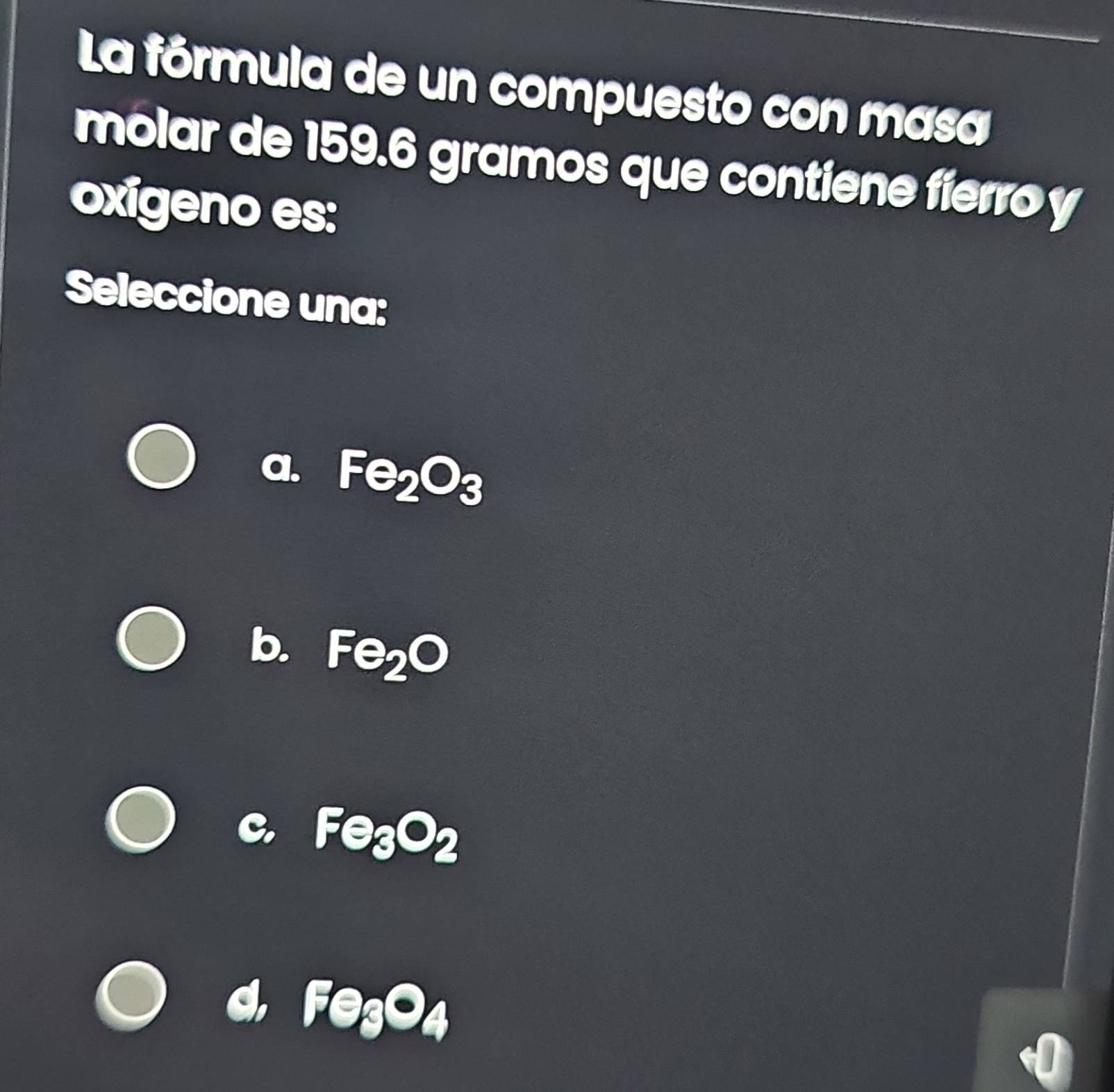 La fórmula de un compuesto con masa
molar de 159.6 gramos que contiene fierro y
oxigeno es:
Seleccione una:
1. Fe_2O_3
b. Fe_2O
Fe_3O_2
Fe_3O_4