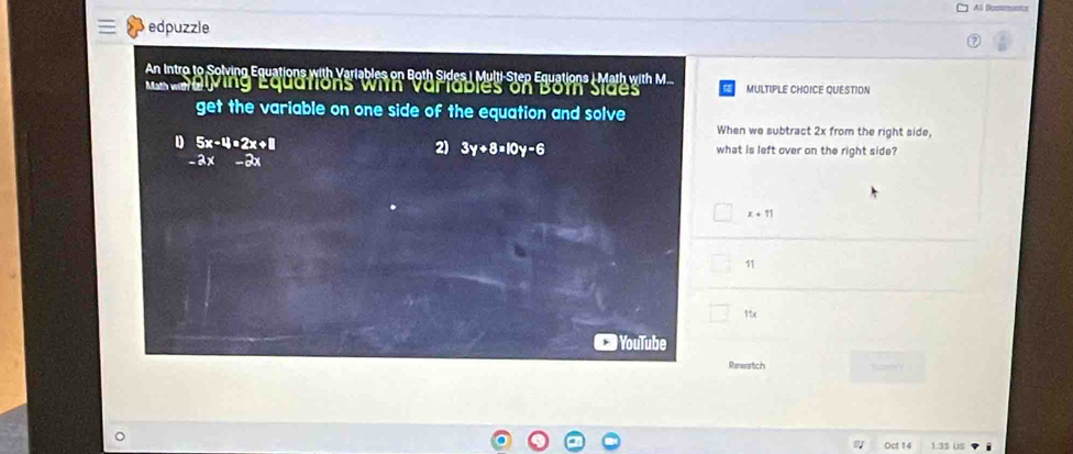 Al Dossmans
edpuzzle
An Intro to Solving Equations with Variables on Both Sides | Multi-Step Equations | Math with M..
anblying Equations with Variabies on Bom Sides MULTIPLE CHOICE QUESTION
get the variable on one side of the equation and solve
When we subtract 2x from the right side,
2) 3y+8=10y-6
D 5x-4=2x+8 what is left over on the right side?
-2x -2x
x+11
11
11x
YouTube
Rewatch
Oct 14 1:35 us i