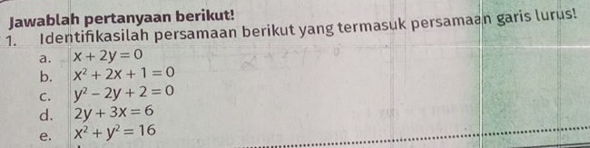 Jawablah pertanyaan berikut!
1. Identifikasilah persamaan berikut yang termasuk persamaan garis lurus!
a. x+2y=0
b. x^2+2x+1=0
C. y^2-2y+2=0
d. 2y+3x=6
e. x^2+y^2=16