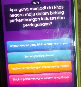 13/15
Apa yang menjadi ciri khas
negara maju dalam bidang
perkembangan industri dan
perdagangan?
Tingkat ekspor yang lebih rendah dari impor
Semua jawaban benar
Tingkat perkembangan industri yang rendah
Tingkat perkembangan industri yang tinggi