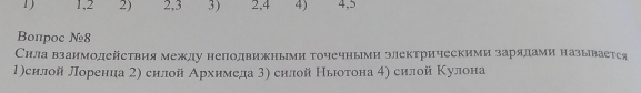 1, 2 2) 2, 3 3) 2, 4 4) 4, 5
Bопрoс №8 
Сила взаимодействия между неподвижньми точечными электрическими зарялами называетея 
1)силой лорениа 2) силой Архнмеда 3) силой Ньюотона 4) силой Κулона