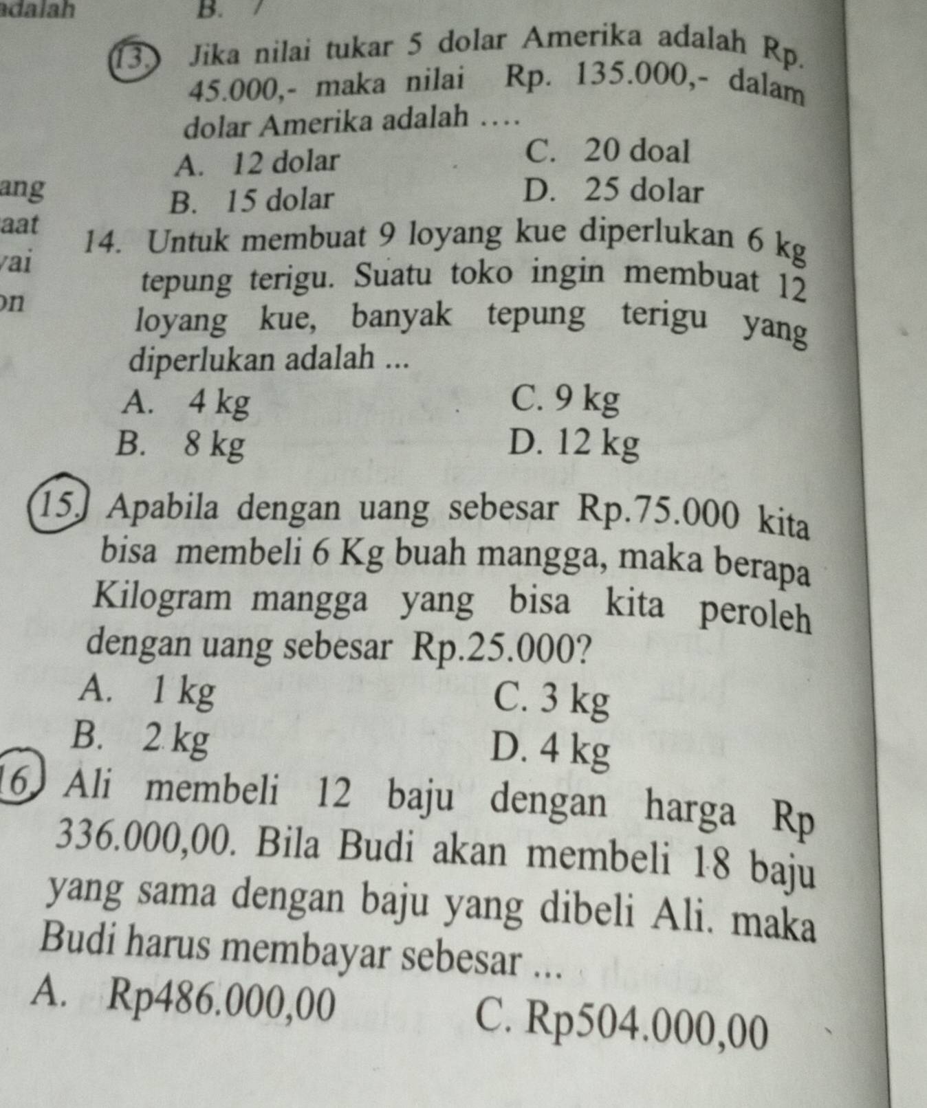 adalah B.
13. Jika nilai tukar 5 dolar Amerika adalah Rp.
45.000,- maka nilai Rp. 135.000,- dalam
dolar Amerika adalah …
A. 12 dolar
C. 20 doal
ang D. 25 dolar
B. 15 dolar
aat
vai
14. Untuk membuat 9 loyang kue diperlukan 6 kg
on
tepung terigu. Suatu toko ingin membuat 12
loyang kue, banyak tepung terigu yang
diperlukan adalah ...
A. 4 kg C. 9 kg
B. 8 kg D. 12 kg
15) Apabila dengan uang sebesar Rp.75.000 kita
bisa membeli 6 Kg buah mangga, maka berapa
Kilogram mangga yang bisa kita peroleh
dengan uang sebesar Rp.25.000?
A. 1 kg
C. 3 kg
B. 2 kg
D. 4 kg
16 Ali membeli 12 baju dengan harga Rp
336.000,00. Bila Budi akan membeli 18 baju
yang sama dengan baju yang dibeli Ali. maka
Budi harus membayar sebesar ...
A. Rp486.000,00 C. Rp504.000,00