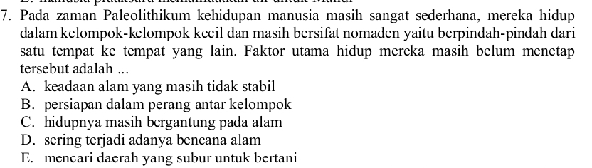 Pada zaman Paleolithikum kehidupan manusia masih sangat sederhana, mereka hidup
dalam kelompok-kelompok kecil dan masih bersifat nomaden yaitu berpindah-pindah dari
satu tempat ke tempat yang lain. Faktor utama hidup mereka masih belum menetap
tersebut adalah ...
A. keadaan alam yang masih tidak stabil
B. persiapan dalam perang antar kelompok
C. hidupnya masih bergantung pada alam
D. sering terjadi adanya bencana alam
E. mencari daerah yang subur untuk bertani