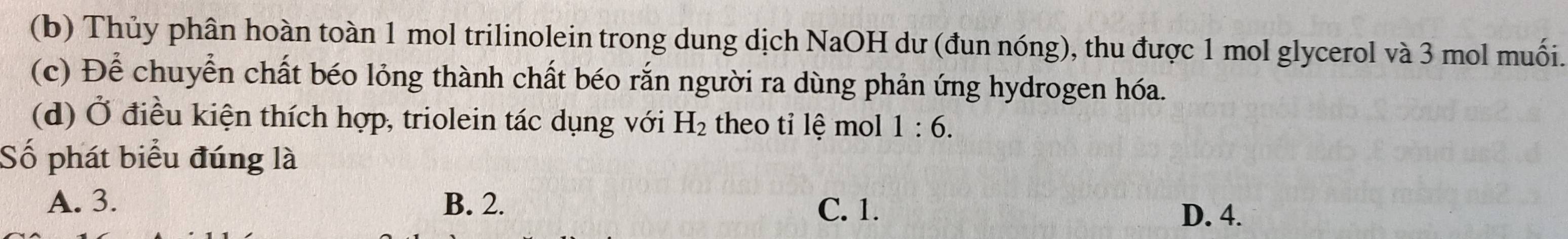 Thủy phân hoàn toàn 1 mol trilinolein trong dung dịch NaOH dư (đun nóng), thu được 1 mol glycerol và 3 mol muối.
(c) Để chuyển chất béo lỏng thành chất béo rắn người ra dùng phản ứng hydrogen hóa.
(d) Ở điều kiện thích hợp, triolein tác dụng với H_2 theo tỉ lệ mol 1:6. 
Số phát biểu đúng là
A. 3. B. 2. C. 1.
D. 4.