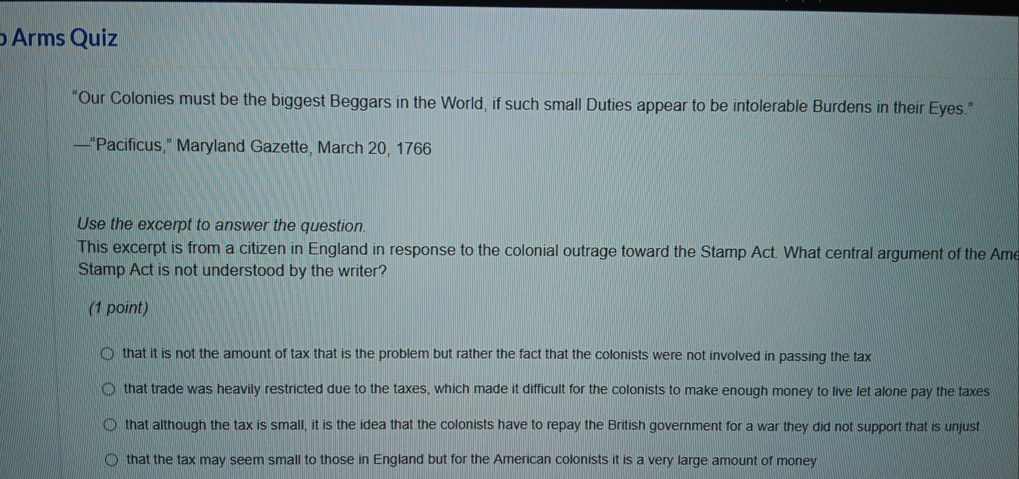 Arms Quiz
“Our Colonies must be the biggest Beggars in the World, if such small Duties appear to be intolerable Burdens in their Eyes.”
—“Pacificus,” Maryland Gazette, March 20, 1766
Use the excerpt to answer the question.
This excerpt is from a citizen in England in response to the colonial outrage toward the Stamp Act. What central argument of the Ame
Stamp Act is not understood by the writer?
(1 point)
that it is not the amount of tax that is the problem but rather the fact that the colonists were not involved in passing the tax
that trade was heavily restricted due to the taxes, which made it difficult for the colonists to make enough money to live let alone pay the taxes
that although the tax is small, it is the idea that the colonists have to repay the British government for a war they did not support that is unjust
that the tax may seem small to those in England but for the American colonists it is a very large amount of money