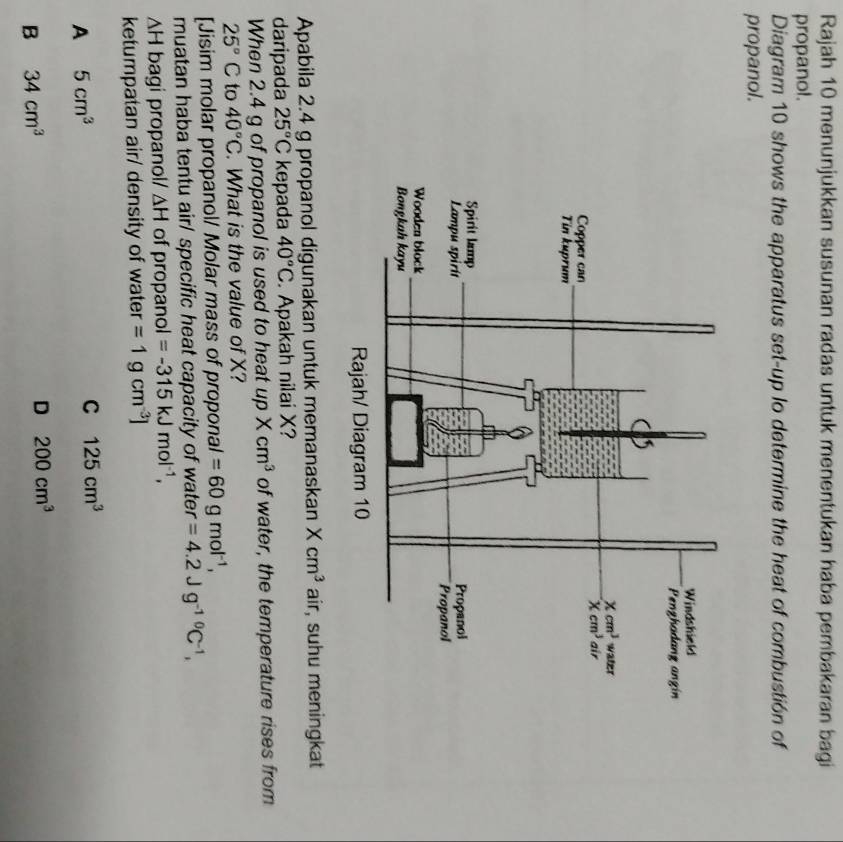 Rajah 10 menunjukkan susunan radas untuk menentukan haba pembakaran bagi
propanol.
Diagram 10 shows the apparatus set-up lo determine the heat of combustión of
propanol.
Apabila 2.4 g propanol digunakan untuk memanaskan Xcm^3 air, suhu meningkat
daripada 25°C kepada 40°C. Apakah nilai X?
When 2.4 g of propanol is used to heat upXcm^3 of water, the temperature rises from
25°C to 40°C. What is the value of X?
[Jisim molar propanol/ Molar mass of proponal =60gmol^(-1),
muatan haba tentu air/ specific heat capacity of water =4.2Jg^(-10)C^(-1),
ΔH bagi propanol/ △ H of propano l=-315kJmol^(-1),
ketumpatan air/ density of water =1gcm^(-3)]
A 5cm^3
C 125cm^3
B 34cm^3
D 200cm^3