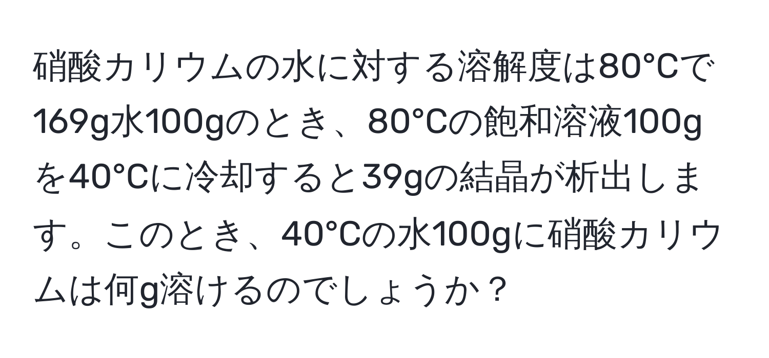 硝酸カリウムの水に対する溶解度は80°Cで169g水100gのとき、80°Cの飽和溶液100gを40°Cに冷却すると39gの結晶が析出します。このとき、40°Cの水100gに硝酸カリウムは何g溶けるのでしょうか？