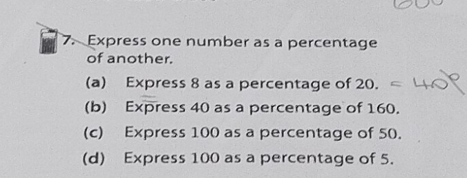 Express one number as a percentage 
of another. 
(a) Express 8 as a percentage of 20. 
(b) Express 40 as a percentage of 160. 
(c) Express 100 as a percentage of 50. 
(d) Express 100 as a percentage of 5.