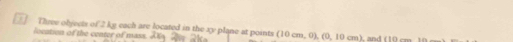 Three objects of 2 ky each are located in the xy plane at points (10cm,0), (0,10cm) , and (10, 
location of the center of mass.
