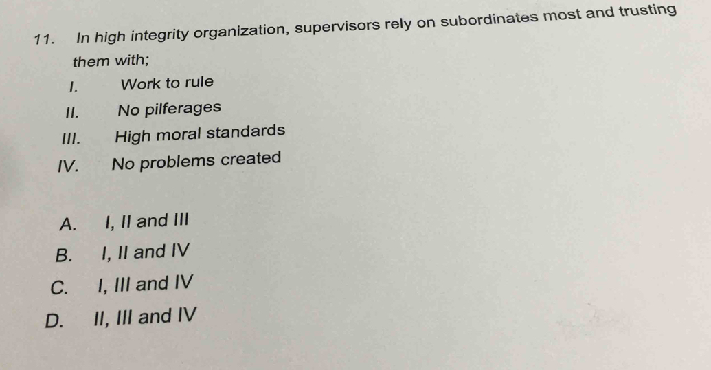 In high integrity organization, supervisors rely on subordinates most and trusting
them with;
1. Work to rule
II. No pilferages
III. High moral standards
IV. No problems created
A. I, II and III
B. I, II and IV
C. I, III and IV
D. II, III and IV