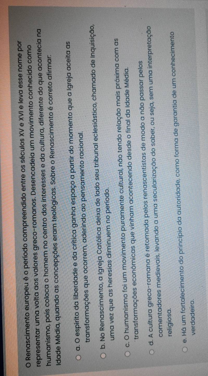 Renascimento europeu é o período compreendido entre os séculos XV e XVI e leva esse nome por
representar uma volta aos valores greco-romanos. Desencadeia um movimento conhecido como
humanismo, pois coloca o homem no centro dos interesses e da cultura, diferente do que acontecia na
Idade Média, quando as concepções eram teológicas. Sobre o Renascimento é correto afirmar:
a. O espírito da liberdade e da crítica ganha espaço a partir do momento que a Igreja aceita as
transformações que ocorrem, aderindo ao pensamento racional.
b. No Renascimento, a Igreja Católica deixa de lado seu tribunal eclesiástico, chamado de Inquisição,
uma vez que as heresias diminuem no período.
c. O humanismo foi um movimento puramente cultural, não tendo relação mais próxima com as
transformações econômicas que vinham acontecendo desde o final da Idade Média.
d. A cultura greco-romana é retomada pelos renascentistas de modo a não passar pelos
comentadores medievais, levando a uma secularização do saber, ou seja, sem uma interpretação
religiosa.
e. Há um fortalecimento do princípio da autoridade, como forma de garantia de um conhecimento
verdadeiro.