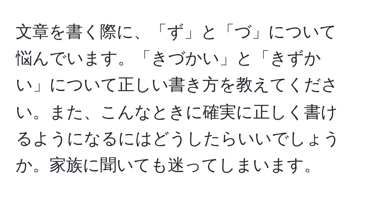 文章を書く際に、「ず」と「づ」について悩んでいます。「きづかい」と「きずかい」について正しい書き方を教えてください。また、こんなときに確実に正しく書けるようになるにはどうしたらいいでしょうか。家族に聞いても迷ってしまいます。