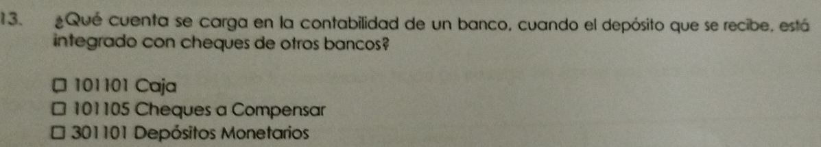 Qué cuenta se carga en la contabilidad de un banco, cuando el depósito que se recibe, está
integrado con cheques de otros bancos?
101101 Caja
□ 101105 Cheques a Compensar
3201101 Depósitos Monetarios