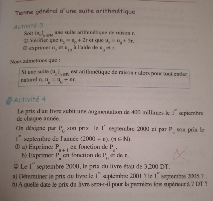 Terme général d'une suite arithmétique 
Activité 3 
Soit (u_n)_n∈ N une suite arithmétique de raison r. 
① Vérifier que u_2=u_0+2r et que u_5=u_0+5r. 
exprimer u_7 et u_10 à l'aide de u_0 et r. 
Nous admettons que : 
Si une suite (u_n)_n∈ N est arithmétique de raison r alors pour tout entier 
naturel n, u_n=u_0+nr. 
Activité 4 
Le prix d'un livre subit une augmentation de 400 millimes le 1^(er) septembre 
de chaque année. 
On désigne par P_0 son prix le 1^(er) septembre 2000 et par P_n son prix le
1^(er) septembre de l'année (2000+n), (n∈ IN). 
① a) Exprimer P_n+1 en fonction de P_n. 
b) Exprimer P_n en fonction de P_0 et de n. 
②Le 1^(er) septembre 2000, le prix du livre était de 3,200 DT. 
a) Déterminer le prix du livre le 1^(er) septembre 2001 ? le 1^(er) septembre 2005 ? 
b) A quelle date le prix du livre sera-t-il pour la première fois supérieur à 7 DT ?