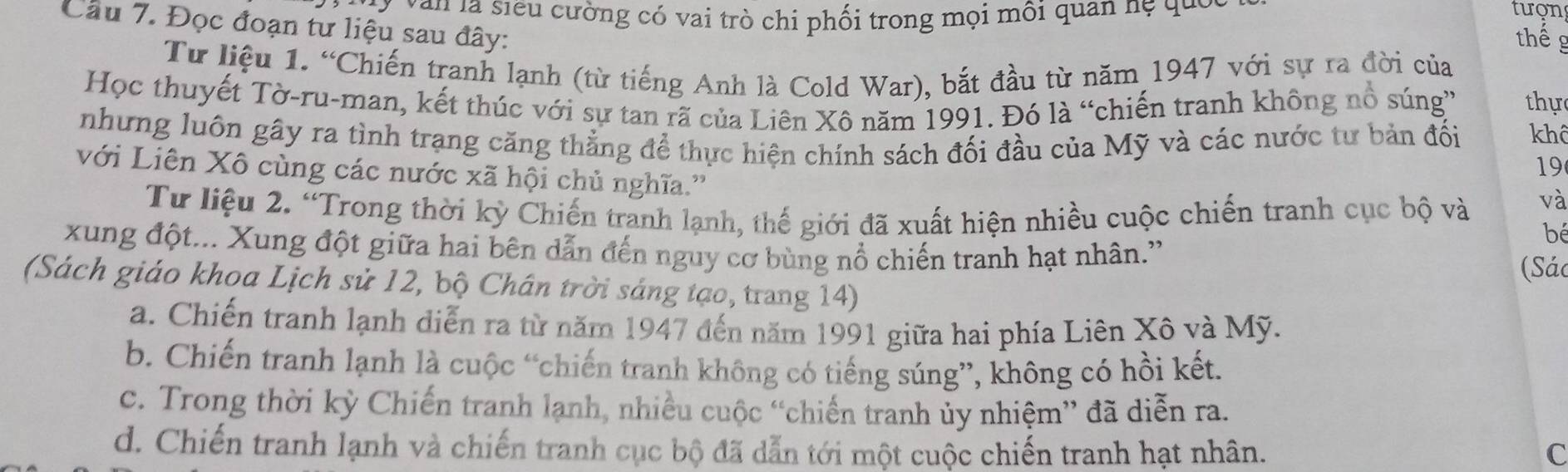 Van là siểu cường có vai trò chi phối trong mọi môi quan nẹ qui tưon
Câu 7. Đọc đoạn tư liệu sau đây:
thểg
Tư liệu 1. “Chiến tranh lạnh (từ tiếng Anh là Cold War), bắt đầu từ năm 1947 với sự ra đời của
Học thuyết Tờ-ru-man, kết thúc với sự tan rã của Liên Xô năm 1991. Đó là “chiến tranh không nổ súng” thự
nhưng luôn gây ra tình trạng căng thẳng để thực hiện chính sách đối đầu của Mỹ và các nước tư bản đối khô
19
với Liên Xô cùng các nước xã hội chủ nghĩa.'' bé
Từ liệu 2. “Trong thời kỳ Chiến tranh lạnh, thế giới đã xuất hiện nhiều cuộc chiến tranh cục bộ và
và
xung đột... Xung đột giữa hai bên dẫn đến nguy cơ bùng nổ chiến tranh hạt nhân.''
(Sác
(Sách giáo khoa Lịch sử 12, bộ Chân trời sáng tạo, trang 14)
a. Chiến tranh lạnh diễn ra từ năm 1947 đến năm 1991 giữa hai phía Liên Xô và Mỹ.
b. Chiến tranh lạnh là cuộc “chiến tranh không có tiếng súng”, không có hồi kết.
c. Trong thời kỳ Chiến tranh lạnh, nhiều cuộc “chiến tranh ủy nhiệm” đã diễn ra.
d. Chiến tranh lạnh và chiến tranh cục bộ đã dẫn tới một cuộc chiến tranh hạt nhân. C