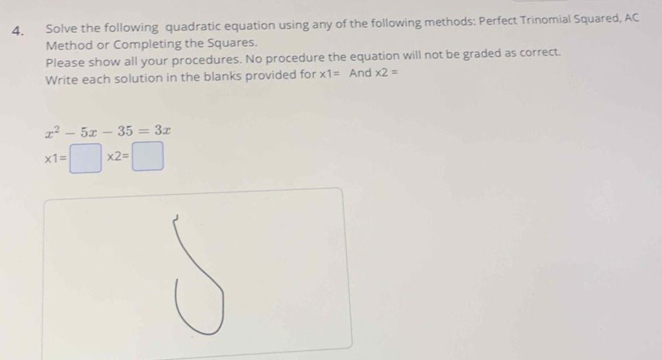 Solve the following quadratic equation using any of the following methods: Perfect Trinomial Squared, AC 
Method or Completing the Squares. 
Please show all your procedures. No procedure the equation will not be graded as correct. 
Write each solution in the blanks provided for * 1= And * 2=
x^2-5x-35=3x
* 1=□ * 2=□