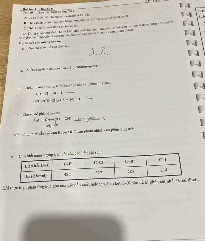 Hoà học 11 - Học kỳ II
Câu 10, Chọn phát biểu không đủng CHL 1. 1
A. Công thức phân tứ của chloroform là CHCl₃.
B, Thuỷ phân bromomethane bằng dung dịch KOH thu được CH₃-CH2-OH.
C. Chất C₄H₅Cl có 4 đồng phân cầu tạo.
D. Trong phản ứng tách HX ra khỏi dẫn xuất halogen, nguyên tử halogen ưu tiên tách ra cùng với nguyên
tử hydrogen ở nguyên tử carbon bên cạnh có bậc cao hơn, tạo ra sản phẩm chính.
ng
Trả lời các câu hồi ngẫn sau:
a. Gọi tên thay thể của chất sau:
F Cl
b. Viết công thức cầu tạo của 1,3-dichloropropane.
c. Hoàn thành phương trình hoá học của các phản ứng sau:
C H_3-Cl+KOHxrightarrow r
CH_2=CH-CH_2-Br+NaOHxrightarrow rOH
d. Cho sơ đồ phản ứng sau:
_CH_3C-CH-CH_3^H-CH-CH_3frac Kouc_2H_2OHL^--HCto R
Viết công thức cầu tạo của R, biết R là sản phẩm chính của phản ứng trên.
liên kết sau:
Khi thực hiện phản ứng hoá học của các dẫn xuất halogen, liên h.