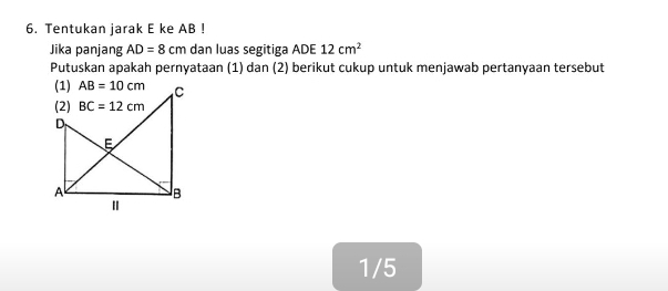 Tentukan jarak E ke AB !
Jika panjang AD=8cm dan luas segitiga ADE 12cm^2
Putuskan apakah pernyataan (1) dan (2) berikut cukup untuk menjawab pertanyaan tersebut
1/5