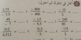 =1, 4 io Ja 8
 (3,75)/-7,5 = _  (-800)/-400 = _  (-10)/2 = _
 49/-7 = _  (-1,5)/-0,5 = _  (-240)/80 = _
 512/0,512 = _  (0,3)/3 = _  (-114)/2 = _