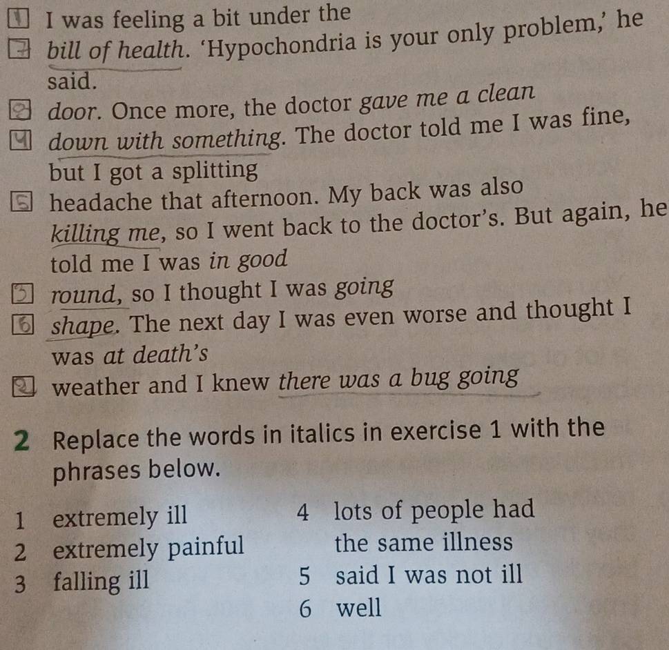 was feeling a bit under the 
bill of health. ‘Hypochondria is your only problem,’ he 
said. 
] door. Once more, the doctor gave me a clean 
□ down with something. The doctor told me I was fine, 
but I got a splitting 
⑤ headache that afternoon. My back was also 
killing me, so I went back to the doctor's. But again, he 
told me I was in good 
I round, so I thought I was going 
⑥ shape. The next day I was even worse and thought I 
was at death’s 
□ weather and I knew there was a bug going 
2 Replace the words in italics in exercise 1 with the 
phrases below. 
1 extremely ill 4 lots of people had 
2 extremely painful the same illness 
3 falling ill 5 said I was not ill 
6 well