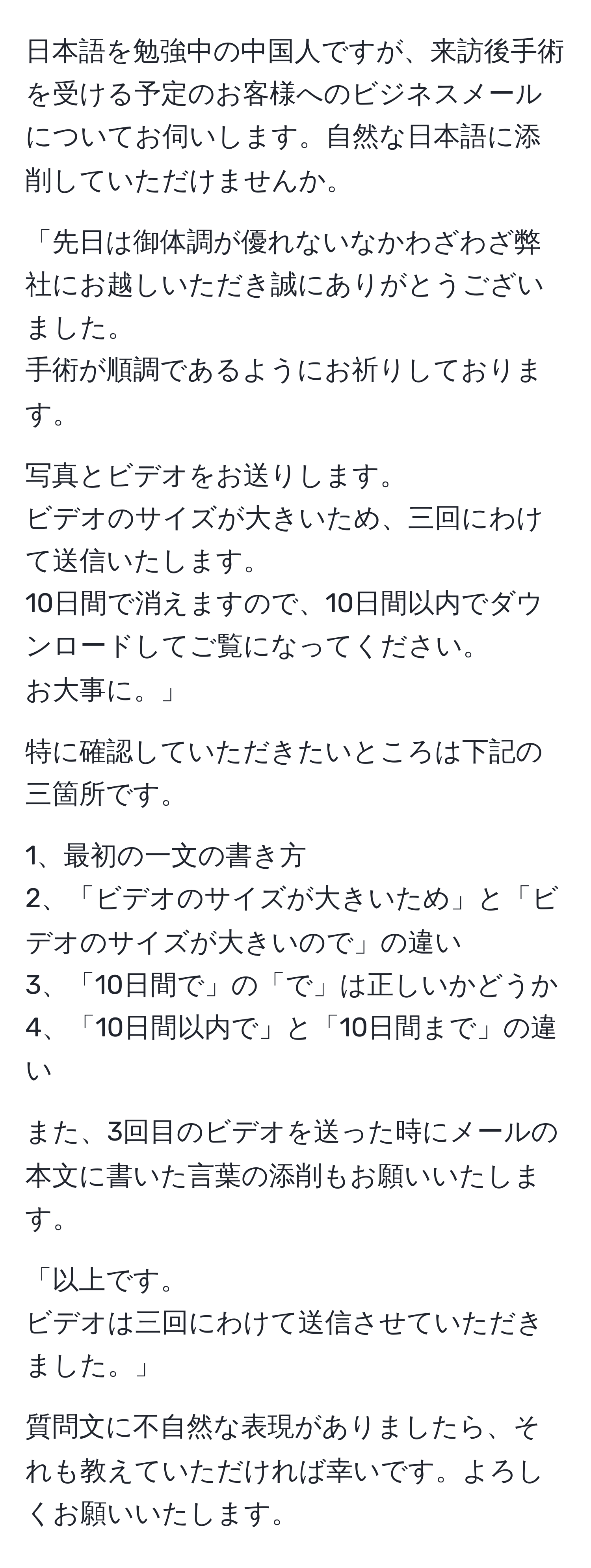 日本語を勉強中の中国人ですが、来訪後手術を受ける予定のお客様へのビジネスメールについてお伺いします。自然な日本語に添削していただけませんか。

「先日は御体調が優れないなかわざわざ弊社にお越しいただき誠にありがとうございました。
手術が順調であるようにお祈りしております。

写真とビデオをお送りします。
ビデオのサイズが大きいため、三回にわけて送信いたします。
10日間で消えますので、10日間以内でダウンロードしてご覧になってください。
お大事に。」

特に確認していただきたいところは下記の三箇所です。

1、最初の一文の書き方
2、「ビデオのサイズが大きいため」と「ビデオのサイズが大きいので」の違い
3、「10日間で」の「で」は正しいかどうか
4、「10日間以内で」と「10日間まで」の違い
 
また、3回目のビデオを送った時にメールの本文に書いた言葉の添削もお願いいたします。

「以上です。
ビデオは三回にわけて送信させていただきました。」

質問文に不自然な表現がありましたら、それも教えていただければ幸いです。よろしくお願いいたします。