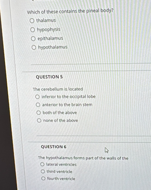 Which of these contains the pineal body?
thalamus
hypophysis
epithalamus
hypothalamus
QUESTION 5
The cerebellum is located
inferior to the occipital lobe
anterior to the brain stem
both of the above
none of the above
QUESTION 6
The hypothalamus forms part of the walls of the
lateral ventricles
third ventricle
fourth ventricle