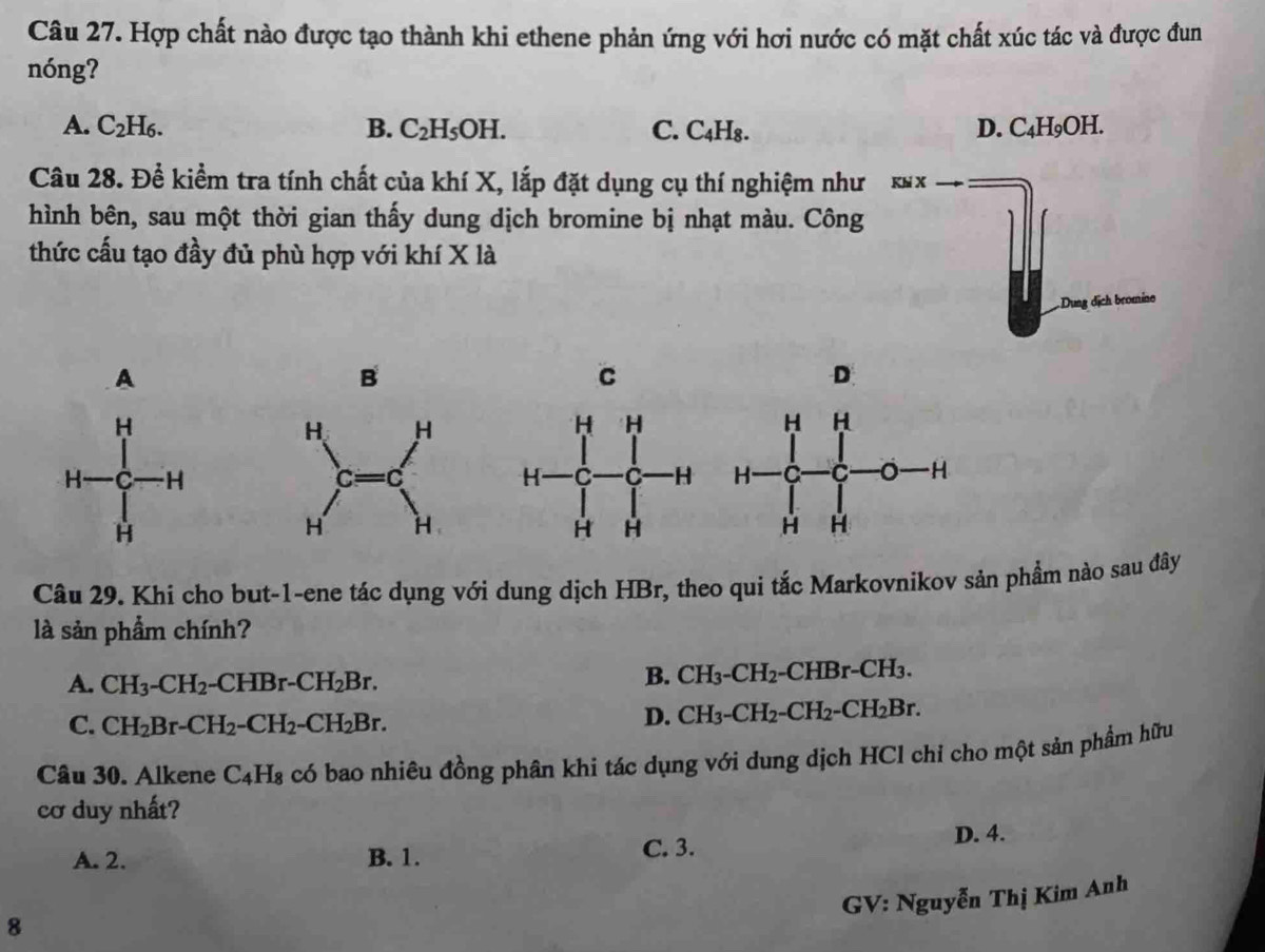 Hợp chất nào được tạo thành khi ethene phản ứng với hơi nước có mặt chất xúc tác và được đun
nóng?
A. C_2H_6. B. C_2H_5OH. C. C4H₈. D. C_4H_9C )H.
Câu 28. Để kiểm tra tính chất của khí X, lắp đặt dụng cụ thí nghiệm như 
hình bên, sau một thời gian thấy dung dịch bromine bị nhạt màu. Công
thức cấu tạo đầy đủ phù hợp với khí X là
A
B
D

Câu 29. Khi cho but-1-ene tác dụng với dung dịch HBr, theo qui tắc Markovnikov sản phầm nào sau đây
là sản phẩm chính?
A. CH_3-CH_2 -CHBr-CH_2Br.
B. CH_3-CH_2 -CHBr-CH_3.
C. CH_2Br-CH_2-CH_2-CH_2Br.
D. CH_3-CH_2-CH_2-CH_2Br. 
Câu 30. Alkene C_4H_8 có bao nhiêu đồng phân khi tác dụng với dung dịch HCl chỉ cho một sản phẩm hữu
cơ duy nhất?
C. 3.
A. 2. B. 1. D. 4.
GV: Nguyễn Thị Kim Anh
8