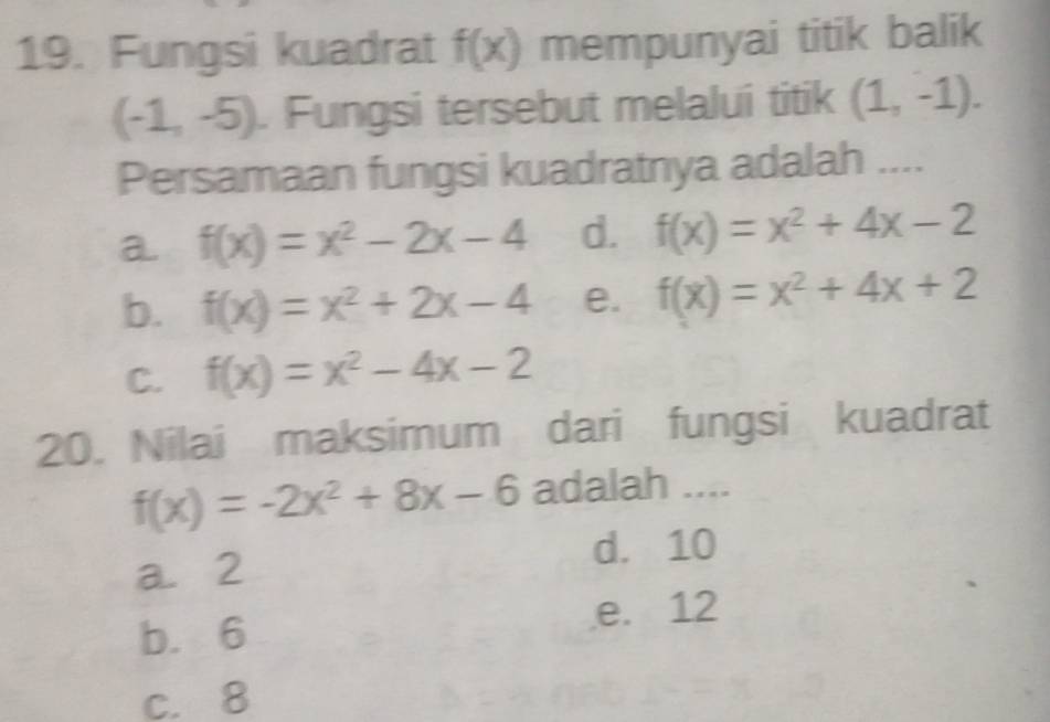 Fungsi kuadrat f(x) mempunyai titik balik
(-1,-5). Fungsi tersebut melalui titik (1,-1). 
Persamaan fungsi kuadratnya adalah ....
a. f(x)=x^2-2x-4 d. f(x)=x^2+4x-2
b、 f(x)=x^2+2x-4 e. f(x)=x^2+4x+2
C. f(x)=x^2-4x-2
20. Nilai maksimum dari fungsi kuadrat
f(x)=-2x^2+8x-6 adalah ....
a. 2 d. 10
e. 12
b. 6
c. 8