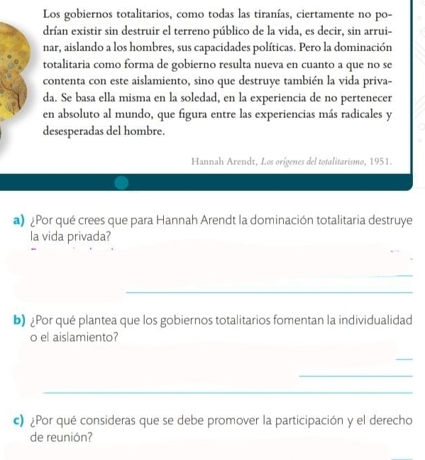 Los gobiernos totalitarios, como todas las tiranías, ciertamente no po- 
drían existir sin destruir el terreno público de la vida, es decir, sin arrui- 
nar, aislando a los hombres, sus capacidades políticas. Pero la dominación 
totalitaria como forma de gobierno resulta nueva en cuanto a que no se 
contenta con este aislamiento, sino que destruye también la vida priva- 
da. Se basa ella misma en la soledad, en la experiencia de no pertenecer 
en absoluto al mundo, que figura entre las experiencias más radicales y 
desesperadas del hombre. 
Hannah Arendt, Los orígenes del totalitarismo, 1951. 
a) ¿Por qué crees que para Hannah Arendt la dominación totalitaria destruye 
la vida privada? 
_ 
_ 
b) ¿Por qué plantea que los gobiernos totalitarios fomentan la individualidad 
o el aislamiento? 
_ 
_ 
_ 
c) ¿Por qué consideras que se debe promover la participación y el derecho 
de reunión?