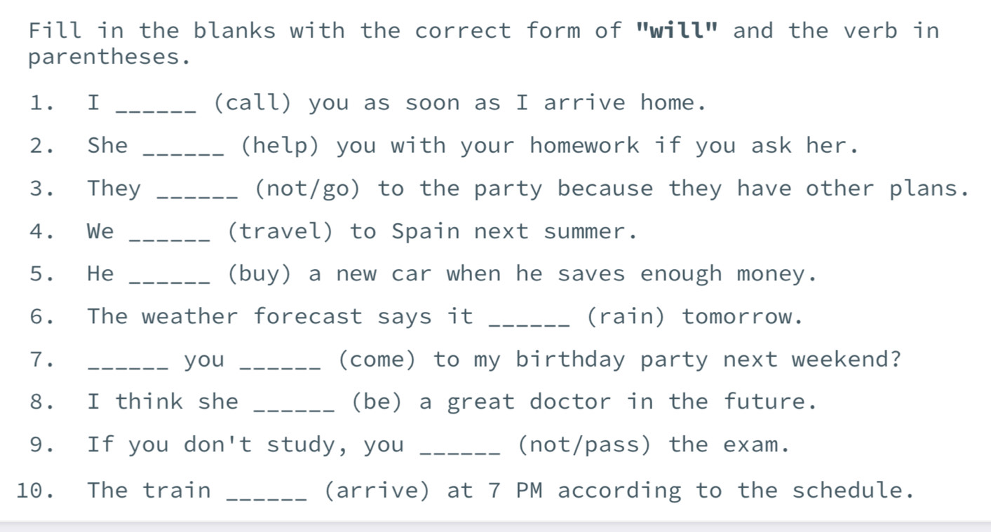 Fill in the blanks with the correct form of "will" and the verb in 
parentheses. 
1. I _(call) you as soon as I arrive home. 
2. She _(help) you with your homework if you ask her. 
3. They _(not/go) to the party because they have other plans. 
4. We _(travel) to Spain next summer. 
5. He _(buy) a new car when he saves enough money. 
6. The weather forecast says it _(rain) tomorrow. 
7. _you _(come) to my birthday party next weekend? 
8. I think she _(be) a great doctor in the future. 
9. If you don't study, you _(not/pass) the exam. 
10. The train _(arrive) at 7 PM according to the schedule.